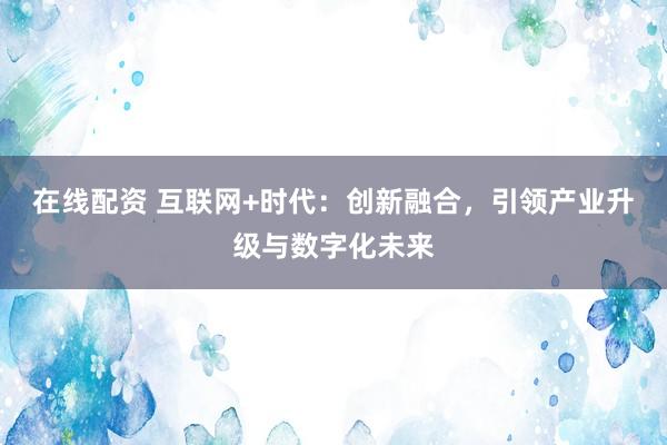 在線(xiàn)配資 互聯(lián)網(wǎng)+時(shí)代：創(chuàng)新融合，引領(lǐng)產(chǎn)業(yè)升級(jí)與數(shù)字化未來(lái)