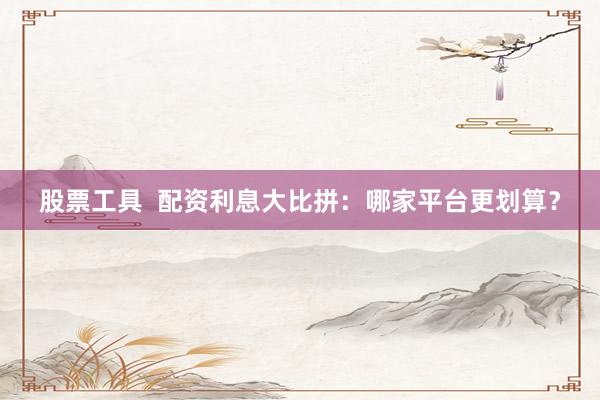 股票工具  配資利息大比拼：哪家平臺更劃算？