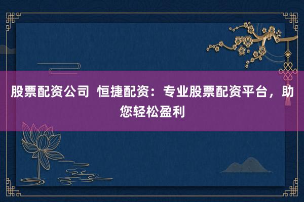股票配資公司  恒捷配資：專業(yè)股票配資平臺，助您輕松盈利