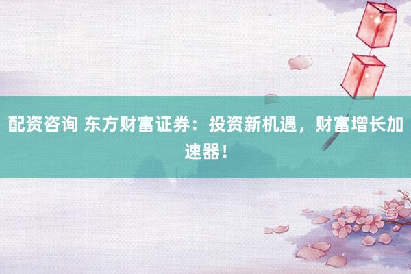 配資咨詢 東方財富證券：投資新機遇，財富增長加速器！