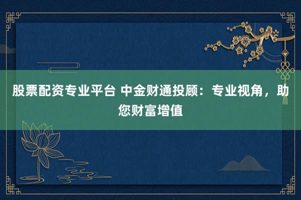 股票配資專業(yè)平臺(tái) 中金財(cái)通投顧：專業(yè)視角，助您財(cái)富增值