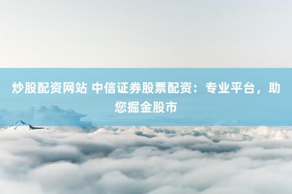 炒股配資網(wǎng)站 中信證券股票配資：專(zhuān)業(yè)平臺(tái)，助您掘金股市